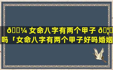 🐼 女命八字有两个甲子 🦟 好吗「女命八字有两个甲子好吗婚姻如何」